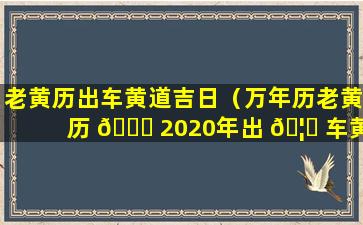 老黄历出车黄道吉日（万年历老黄历 🍀 2020年出 🦄 车黄道吉日）